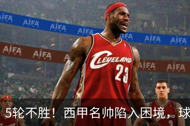 5轮不胜！西甲名帅陷入困境，球员无奈，球迷呼唤辞职